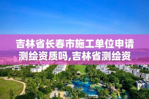 吉林省长春市施工单位申请测绘资质吗,吉林省测绘资质延期。