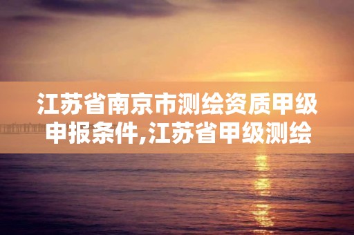 江苏省南京市测绘资质甲级申报条件,江苏省甲级测绘资质单位。