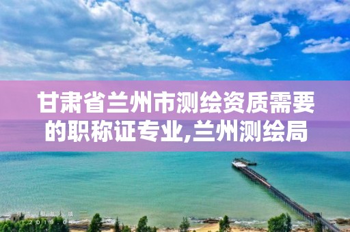 甘肃省兰州市测绘资质需要的职称证专业,兰州测绘局招聘。