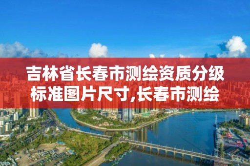 吉林省长春市测绘资质分级标准图片尺寸,长春市测绘院官网。