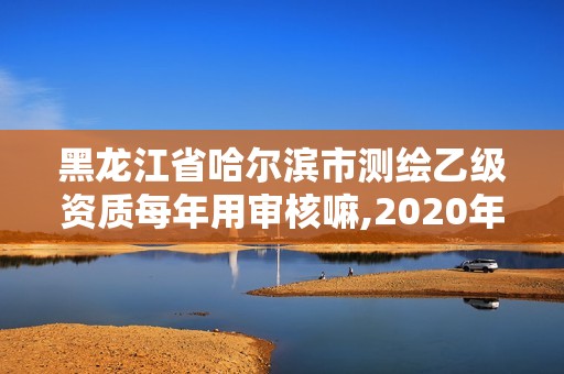 黑龙江省哈尔滨市测绘乙级资质每年用审核嘛,2020年测绘乙级资质申报条件。