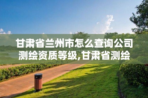 甘肃省兰州市怎么查询公司测绘资质等级,甘肃省测绘资质管理平台。