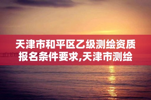 天津市和平区乙级测绘资质报名条件要求,天津市测绘院有限公司资质。