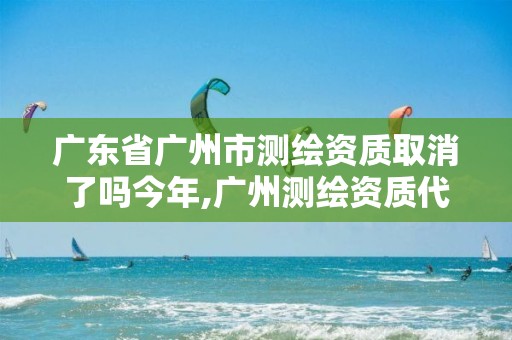 广东省广州市测绘资质取消了吗今年,广州测绘资质代办。