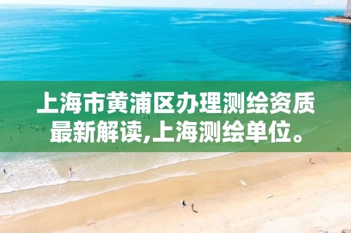 上海市黄浦区办理测绘资质最新解读,上海测绘单位。