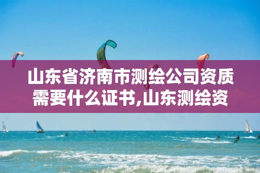 山东省济南市测绘公司资质需要什么证书,山东测绘资质代办。