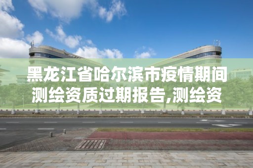 黑龙江省哈尔滨市疫情期间测绘资质过期报告,测绘资质过期的测绘报告有效吗。