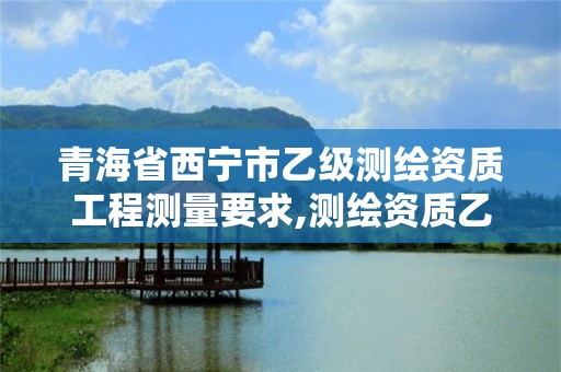 青海省西宁市乙级测绘资质工程测量要求,测绘资质乙级申请需要什么条件。