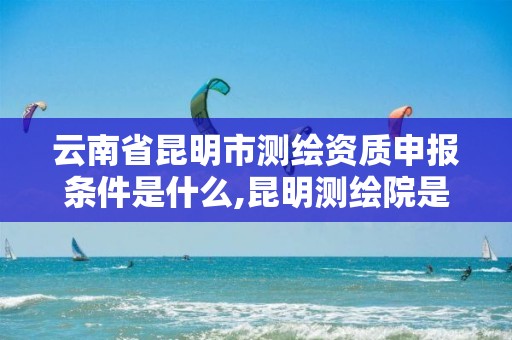 云南省昆明市测绘资质申报条件是什么,昆明测绘院是什么单位。