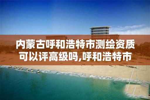 内蒙古呼和浩特市测绘资质可以评高级吗,呼和浩特市测绘公司有哪些。