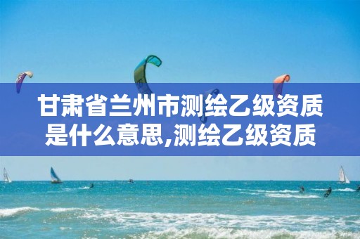 甘肃省兰州市测绘乙级资质是什么意思,测绘乙级资质人员条件。