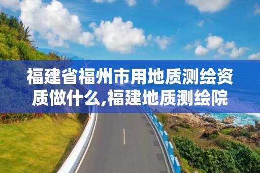 福建省福州市用地质测绘资质做什么,福建地质测绘院是什么单位。