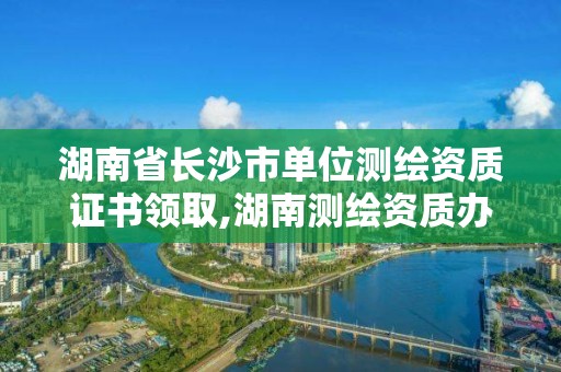 湖南省长沙市单位测绘资质证书领取,湖南测绘资质办理。