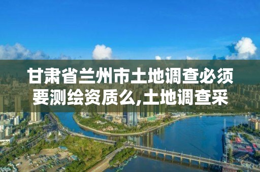 甘肃省兰州市土地调查必须要测绘资质么,土地调查采用什么国家标准。