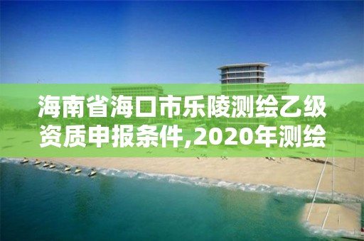 海南省海口市乐陵测绘乙级资质申报条件,2020年测绘乙级资质申报条件。