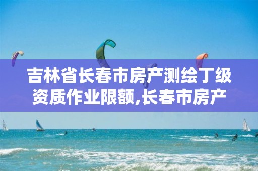 吉林省长春市房产测绘丁级资质作业限额,长春市房产测绘公司。