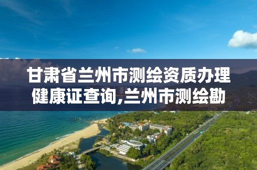 甘肃省兰州市测绘资质办理健康证查询,兰州市测绘勘察研究院。