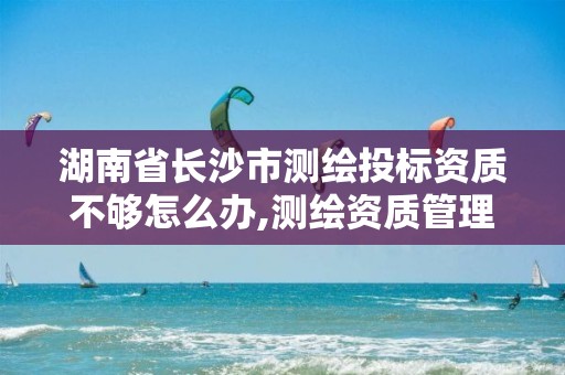 湖南省长沙市测绘投标资质不够怎么办,测绘资质管理办法征求意见稿。