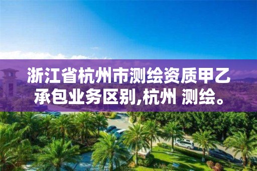 浙江省杭州市测绘资质甲乙承包业务区别,杭州 测绘。