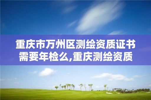 重庆市万州区测绘资质证书需要年检么,重庆测绘资质乙级申报条件。