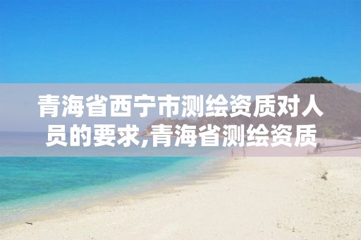 青海省西宁市测绘资质对人员的要求,青海省测绘资质延期公告。