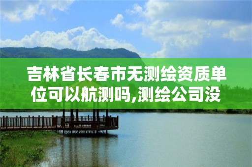 吉林省长春市无测绘资质单位可以航测吗,测绘公司没有资质可以开展业务吗。