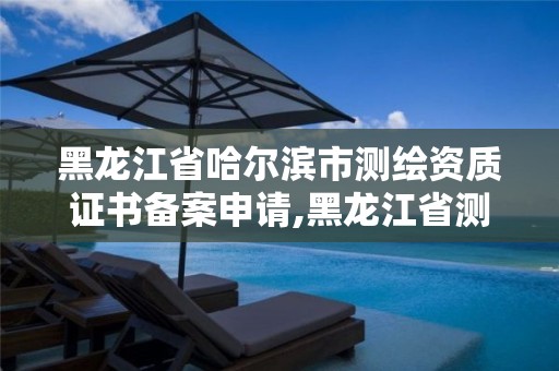 黑龙江省哈尔滨市测绘资质证书备案申请,黑龙江省测绘资质延期通知。