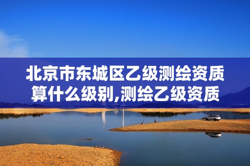 北京市东城区乙级测绘资质算什么级别,测绘乙级资质条件。