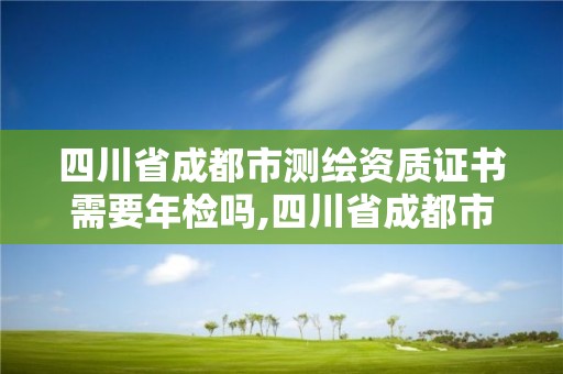 四川省成都市测绘资质证书需要年检吗,四川省成都市测绘资质证书需要年检吗多少钱。