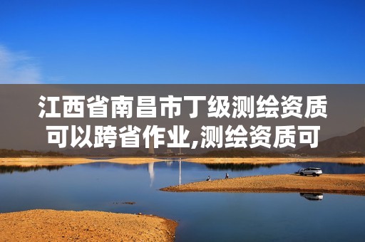 江西省南昌市丁级测绘资质可以跨省作业,测绘资质可以跨地区作业吗。