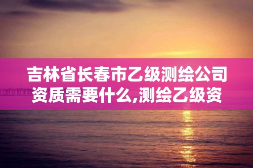 吉林省长春市乙级测绘公司资质需要什么,测绘乙级资质需要哪些人员。