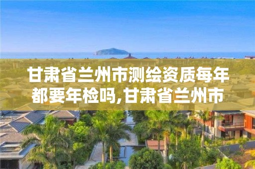 甘肃省兰州市测绘资质每年都要年检吗,甘肃省兰州市测绘资质每年都要年检吗现在。