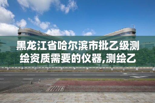 黑龙江省哈尔滨市批乙级测绘资质需要的仪器,测绘乙级资质需要多少专业人员。