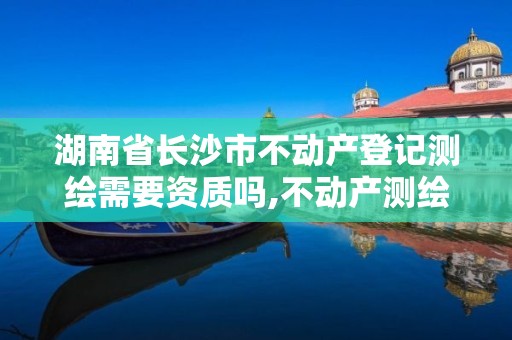 湖南省长沙市不动产登记测绘需要资质吗,不动产测绘资质等级。