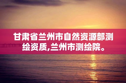 甘肃省兰州市自然资源部测绘资质,兰州市测绘院。