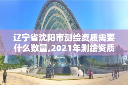 辽宁省沈阳市测绘资质需要什么数量,2021年测绘资质人员要求。