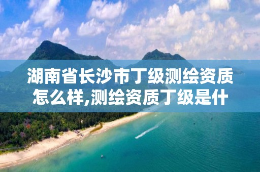 湖南省长沙市丁级测绘资质怎么样,测绘资质丁级是什么意思。