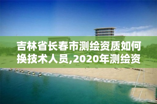 吉林省长春市测绘资质如何换技术人员,2020年测绘资质续期怎么办理。