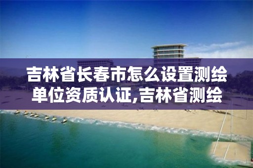 吉林省长春市怎么设置测绘单位资质认证,吉林省测绘资质管理平台。