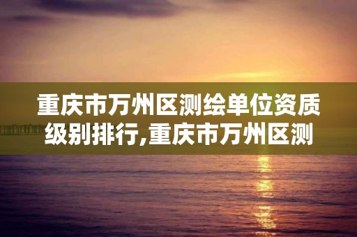 重庆市万州区测绘单位资质级别排行,重庆市万州区测绘单位资质级别排行。