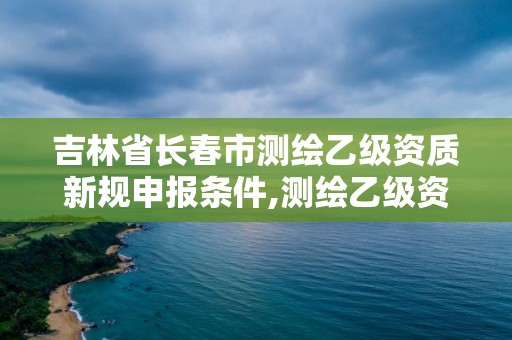 吉林省长春市测绘乙级资质新规申报条件,测绘乙级资质申报条件 最新。