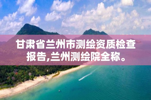 甘肃省兰州市测绘资质检查报告,兰州测绘院全称。