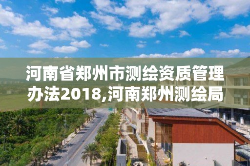 河南省郑州市测绘资质管理办法2018,河南郑州测绘局。