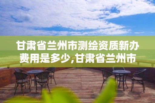 甘肃省兰州市测绘资质新办费用是多少,甘肃省兰州市测绘资质新办费用是多少钱。