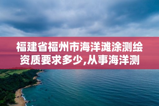 福建省福州市海洋滩涂测绘资质要求多少,从事海洋测绘的工资一般多少。