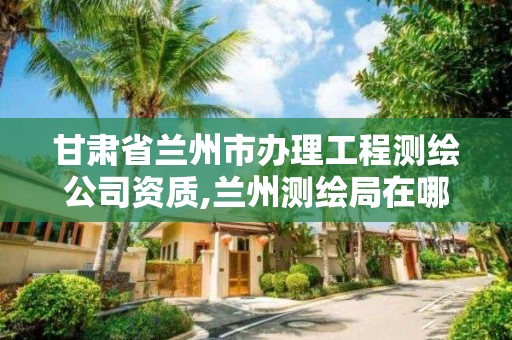 甘肃省兰州市办理工程测绘公司资质,兰州测绘局在哪儿。