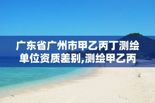 广东省广州市甲乙丙丁测绘单位资质差别,测绘甲乙丙资质有何区别。