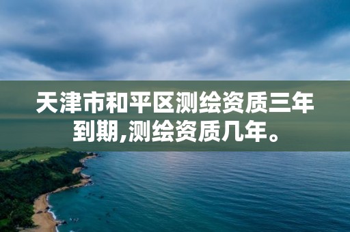 天津市和平区测绘资质三年到期,测绘资质几年。