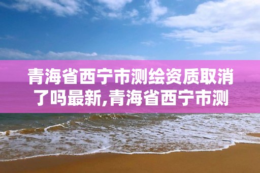 青海省西宁市测绘资质取消了吗最新,青海省西宁市测绘资质取消了吗最新消息。