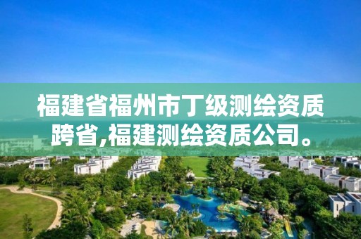 福建省福州市丁级测绘资质跨省,福建测绘资质公司。